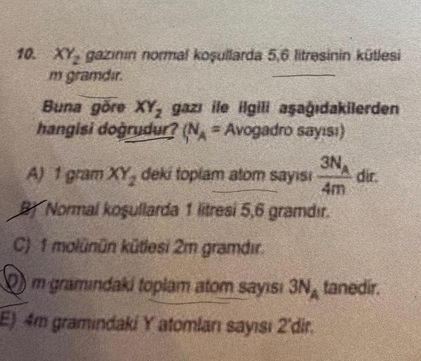 10. XY, gazının normal koşullarda 5,6 litrəsinin kütlesi
m gramdir.
Buna göre XY, gazı ile ilgili aşağıdakilerden
hangisi doğrudur? (N = Avogadro sayısı)
3NA
4m
A) 1 gram XY, deki toplam atom sayısı
Normal koşullarda 1 litresi 5,6 gramdır.
C) 1 molünün küt