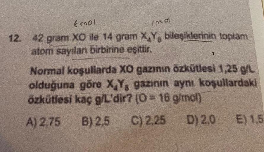 6 mol
Imal
12. 42 gram XO ile 14 gram X,Y, bileşiklerinin toplam
atom sayılanı birbirine eşittir.
Normal koşullarda XO gazının özkütlesi 1,25 g/L
olduğuna göre X,Y, gazının aynı koşullardaki
özkütlesi kaç g/L'dir? (O = 16 g/mol)
A) 2,75
B) 2,5 C) 2,25
D) 2