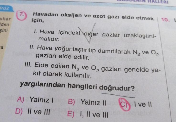 RUZ
uhar
den
şini
a
7.
Havadan oksijen ve azot gazı elde etmek
için,
I. Hava içindeki diğer gazlar uzaklaştırıl-
malıdır.
II. Hava yoğunlaştırılıp damıtılarak N₂ ve O₂
gazları elde edilir.
ALLERI
III. Elde edilen N₂ ve O₂ gazları genelde ya-
kıt olarak kul