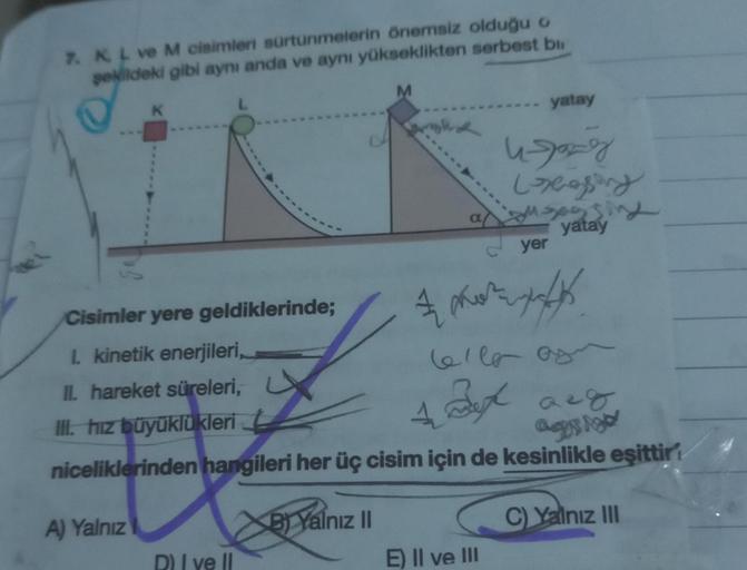 7. K L ve M cisimleri sürtünmelerin önemsiz olduğu o
şekildeki gibi aynı anda ve aynı yükseklikten serbest bi
M
K
Cisimler yere geldiklerinde;
1. kinetik enerjileri,
II. hareket süreleri,
III. hız büyüklükleri
A) Yalnız
D) I ve II
B) Yalnız II
A
a
Celle of