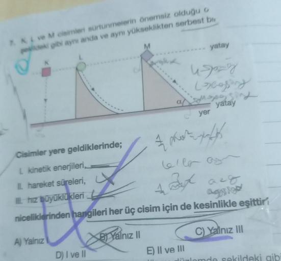 7. KL ve M cisimleri sürtünmelerin önemsiz olduğu o
şekildeki gibi aynı anda ve aynı yükseklikten serbest b
Cisimler yere geldiklerinde;
L kinetik enerjileri,
IL hareket süreleri,
I. hız büyüklükleri
A) Yalnız
D) I ve II
M
1 Bet act
ag
niceliklerinden hang