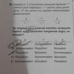 38. Aşağıda X, Y, Z ile belirtilen simbiyotik ilişkilerde "+"
canlının yarar sağladığını, "-" canlının zarar gördü-
ğünü; "0" ise canlının bu ilişkiden etkilenmediğini
göstermektedir.
X
+, -
Y
+, +
X
A) Mutualizm
B) Kommensalizm
Bu bilgilere göre yukarıda belirtilen simbiyotik
ilişkiler aşağıdakilerden hangisinde doğru ve-
rilmiştir?
Z
+, 0
Parazitizm
Mutualizm
Y
Z
Kommensalizm Parazitizm
Mutualizm
Kommensalizm
Parazitizm
D) Parazitizm
E) Kommensalizm Mutualizm
Ar
Kommensalizm Mutualizm
Parazitizm