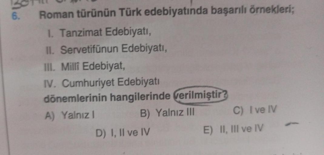 6.
Roman türünün Türk edebiyatında başarılı örnekleri;
1. Tanzimat Edebiyatı,
II. Servetifünun Edebiyatı,
III. Milli Edebiyat,
IV. Cumhuriyet Edebiyatı
dönemlerinin hangilerinde verilmiştir?
A) Yalnızl
B) Yalnız III
D) I, II ve IV
C) I ve IV
E) II, III ve