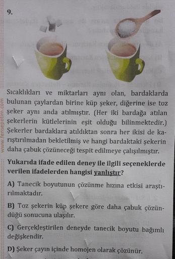 www.fensepetim.com
9.
25418
Sıcaklıkları ve miktarları aynı olan, bardaklarda
bulunan çaylardan birine küp şeker, diğerine ise toz
şeker aynı anda atılmıştır. (Her iki bardağa atılan
şekerlerin kütlelerinin eşit olduğu bilinmektedir.)
Şekerler bardaklara a