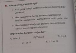 10. Adsorpsiyon işlemi ile ilgili,
1. Aktif geniş yüzeyli karbon atomlarının kullanıldığı bir
yöntemdir.
II. Gaz maskeleri ve fabrika bacalarındaki filtrasyon
cihazlarında kullanılan aktif karbonlar zehirli gazları tutar.
III. Bazı hastalarda bağırsak gazlarını tutmak için aktif
karbon içeren haplar kullandırılır.
yargılarından hangileri doğrudur?
A) Yalnız !
B) Yalnız il
D) I ve III
E) I, II ve III
C) I ve II