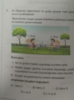 7. Ali Öğretmen öğrencilerini iki gruba ayırarak halat çekme
oyunu oynatmaktadır.
Oğrencilerden oluşan gruplar birbirlerini yenemeyip harekat
siz kaldıklan gözlenmektedir.
1. Grup
Buna göre;
1. Her iki grubun halata uyguladığı kuvvetler eşittir.
II. Halatta oluşan gerilme kuvvetinin büyüklüğü, grupla
uyguladıktan kuvvetin büyüklüğünden daha büyüktür.
II. Gruplar dengelenmiş kuvvetlerin etkisindedir.
yargılardan hangileri doğrudur?
A) Yalnız 1
Dj I ve III
2. Grup
B) Yalnız II
C) Yalnız III
E) I, II ve III