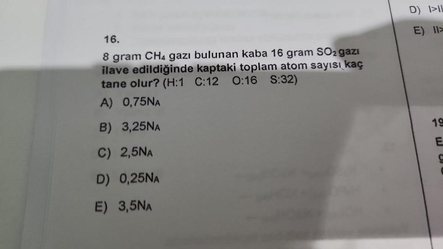 16.
8 gram CH4 gazı bulunan kaba 16 gram SO2 gazi
ilave edildiğinde kaptaki toplam atom sayısı kaç
tane olur? (H:1 C:12 0:16 S:32)
A) 0,75NA
B) 3,25NA
C) 2,5NA
D) 0,25NA
E) 3,5NA
D) I>IL
E) II>
19
E
C