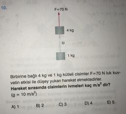 10.
ab (0
F=70 N
ip
4 kg
B) 2 C) 3
1 kg
101
Birbirine bağlı 4 kg ve 1 kg kütleli cisimler F=70 N luk kuv-
vetin etkisi ile düşey yukarı hareket etmektedirler.
Hareket sırasında cisimlerin ivmeleri kaç m/s² dir?
(g = 10 m/s²)
A) 1
D) 4ubio E) 5
