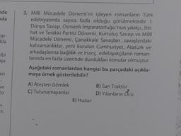 nde
nda
op-
kla
ibi
şa
ari
:
ve
öz
7-
ti
3. Milli Mücadele Dönemi'ni işleyen romanların Türk
edebiyatında sayıca fazla olduğu görülmektedir. I.
Dünya Savaşı, Osmanlı İmparatorluğu'nun yıkılışı, İtti-
hat ve Terakki Partisi Dönemi, Kurtuluş Savaşı ve Milli
Mücadele Dönemi, Çanakkale Savaşları, savaşlardaki
kahramanlıklar, yeni kurulan Cumhuriyet, Atatürk ve
arkadaşlarına bağlılık ve inanç, edebiyatçıların roman-
larında en fazla üzerinde durdukları konular olmuştur.
Aşağıdaki romanlardan hangisi bu parçadaki açıkla-
maya örnek gösterilebilir?
A) Ateşten Gömlek
C) Tutunamayanlar
E) Huzur
B) Sarı Traktör
D) Yılanların Öcü