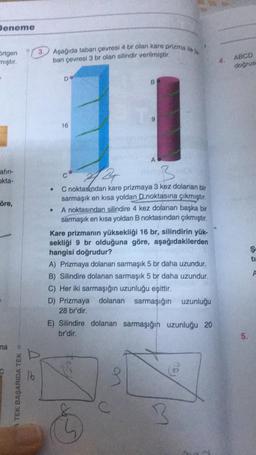 Deneme
Brtgen
mıştır.
afin-
okta-
öre,
na
A TEK BAŞARIDA TEK D
D
3.
Aşağıda taban çevresi 4 br olan kare prizma ile ta
ban çevresi 3 br olan silindir verilmiştir.
●
De
16
B
424
B
C noktasından kare prizmaya 3 kez dolanan bir
sarmaşık en kısa yoldan D noktasına çıkmıştır.
A noktasından silindire 4 kez dolanan başka bir
sarmaşık en kısa yoldan B noktasından çıkmıştır.
A
Kare prizmanın yüksekliği 16 br, silindirin yük-
sekliği 9 br olduğuna göre, aşağıdakilerden
hangisi doğrudur?
A) Prizmaya dolanan sarmaşık 5 br daha uzundur.
B) Silindire dolanan sarmaşık 5 br daha uzundur.
C) Her iki sarmaşığın uzunluğu eşittir.
D) Prizmaya dolanan sarmaşığın uzunluğu
28 br'dir.
O
E) Silindire dolanan sarmaşığın uzunluğu 20
br'dir.
3
3
4.
ABCD
doğrus
5.
Ş
A