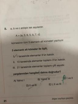 8.
21
2
a, b ve c ardışık tek sayılardır.
A = {a, 3, 6, 5, b, 7, c}
kümesinin tüm 3 elemanlı alt kümeleri yazılıyor.
3 elemanlı alt kümeler ile ilgili,
✓//1 tanesinde elemanlar 3'ün katıdır.
II. 13 tanesinde elemanlar toplamı 3'ün katıdır.
III. 21 tanesinde elemanlar toplamı çift sayıdır.
yargılarından hangileri daima doğrudur?
A) Yalnız I
D) II ve III
B) Yalnız III
E) I, II ve III
I ve II
Diğer sayfaya geçiniz.