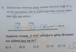 5. Sürtünmesi önemsiz yatay yoldaki birbirine bağlı K, L
ve M cisimlerine 100 N büyüklüğündeki kuvvet şekil-
deki gibi etki ediyor.
3 kg
K
9 kg
L
MF = 100 N
sbluseA
Sistemin ivmesi 5 m/s² olduğuna göre, M cismi-
nin kütlesi kaç kg'dır?
A) 4
B) 6
C) 8
^<
D) 10 E) 12 23