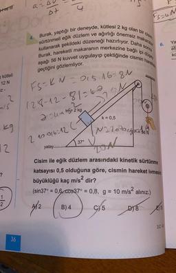 +ve MIT
a=0
UcDor P
kütleli
12 N
IZ-
MIS
2
kg
12
?
2
36
Burak, yaptığı bir deneyde, kütlesi 2 kg olan bir cisim,
sürtünmeli eğik düzlem ve ağırlığı önemsiz makaralar
kullanarak şekildeki düzeneği hazırlıyor. Daha sonra
Burak, hareketli makaranın merkezine bağlı ipi düşey
aşağı 56 N kuvvet uygulayıp çektiğinde cismin hareket
geçtiğini gözlemliyor.
FS=KN=015-16-81
128-12-81-62
24mm= 2 kg
2.10016-12 (
yatay.........
221
37°
B) 4
ST
k = 0,5
N220 DICKSON
F56
Nav (0
(sin37° = 0,6, cos37° = 0,8, g = 10 m/s² alınız.)
2
C) 5
FS=UN
Cisim ile eğik düzlem arasındaki kinetik sürtünme
katsayısı 0,5 olduğuna göre, cismin hareket ivmesini
büyüklüğü kaç m/s² dir?
D) 8
6.
10
3.C 4
Ya
eti
kc