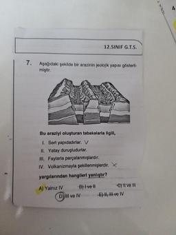 7.
Aşağıdaki şekilde bir arazinin jeolojik yapısı gösteril-
miştir.
Bu araziyi oluşturan tabakalarla ilgili,
1. Sert yapıdadırlar. V
II. Yatay duruşludurlar.
III. Faylarla parçalanmışlardır.
IV. Volkanizmayla şekillenmişlerdir.
yargılarından hangileri yanlıştır?
A) Yalnız IV
12.SINIF G.T.S.
B) I ve II
D) IIl ve IV
e) II ve III
E) II, III ve IV