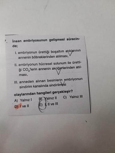 7.
İnsan embriyosunun gelişmesi sürecin-
de;
I. embriyonun ürettiği boşaltım atıklarının
annenin böbreklerinden atılması,
II. embriyonun hücresel solunum ile üretti-
ği CO₂'lerin annenin akciğerlerinden atıl-
ması,
III. anneden alınan besinlerin embriyonun