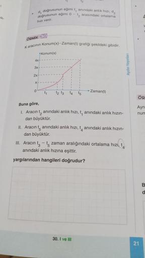 si
ek-
doğrusunun eğimi
doğrusunun eğimi o
d₁
hızı verir.
4x
ÖRNEK 30
Karacının Konum(x)-Zaman(t) grafiği şekildeki gibidir.
3x
2x
x+
0
Konum(x)
L
t₁
1
1
1
1
|
1
t2 t3
1
I
it, anındaki anlık hızı, d₂
t₂ arasındaki ortalama
12
I
1
I
t4 t5
30. I ve III
Zaman