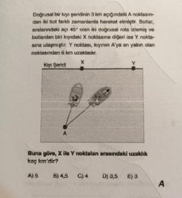 Doğrusal bir kıyı şeridinin 3 km açığındaki A noktasın
dan iki bot farklı zamanlarda hareket etmiştir. Botlar,
aralarındaki açı 45° olan iki doğrusal rota izlemiş ve
botlardan biri kıyıdaki X noktasına diğeri ise Y nokta-
sına ulaşmıştır. Y noktası, kıyının A'ya en yakın olan
noktasından 6 km uzaktadır.
Ky Saridi
A
Y.
Buna göre, X ile Y noktalan arasındaki uzaklık
kaç km'dir?
A) 5 B)4,5 C)4 D) 3,5 E) 3
A