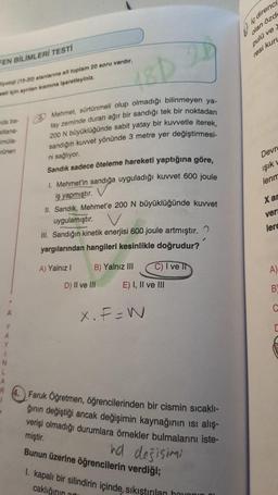 FEN BİLİMLERİ TESTİ
yoloji (15-20) alanlarına ait toplam 20 soru vardır.
et için ayrılan kısmına işaretleyiniz.
da ba-
stiana-
imüla-
rünen
A
Y
1
N
A
R
Mehmet, sürtünmeli olup olmadığı bilinmeyen ya-
tay zeminde duran ağır bir sandığı tek bir noktadan
200 N büyüklüğünde sabit yatay bir kuvvetle iterek,
sandığın kuvvet yönünde 3 metre yer değiştirmesi-
ni sağlıyor.
Sandık sadece öteleme hareketi yaptığına göre,
1. Mehmet'in sandığa uyguladığı kuvvet 600 joule
iş yapmıştır.
II. Sandık, Mehmet'e 200 N büyüklüğünde kuvvet
uygulamıştır. V
III. Sandığın kinetik enerjisi 600 joule artmıştır.
yargılarından hangileri kesinlikle doğrudur?
A) Yalnız I
B) Yalnız III
D) II ve III
C) I ve II
E) I, II ve III
X. F=W
Faruk Öğretmen, öğrencilerinden bir cismin sıcaklı-
ğının değiştiği ancak değişimin kaynağının ısı alış-
verişi olmadığı durumlara örnekler bulmalarını iste-
miştir.
Bunun üzerine öğrencilerin verdiği;
hd desisimi
I. kapalı bir silindirin içinde sıkıştırılan havonin
caklığının a
Iç direnci
olan özde
pulü ve
resi kur
Devre
ışık
lenm
X an
ver
lerc
A)
B
C
D