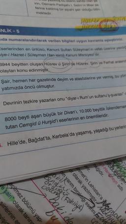 iş bu eserin sahibi olan şa-
irin, Osmanlı Padişahı I. Selim'in Mısır se-
ferine katılmış bir sipahi şair olduğu bilin-
mektedir.
INLIK-5
ida numaralandırılarak
verilen bilgileri uygun kavramla eşleştiriniz.
Eserlerinden en ünlüsü, Kanuni Sultan Süleyman'in vefatı üzerine yazdığ
siye-i Hazret-i Süleyman Han isimli Kanuni Mersiyesidir.
6944 beyitten oluşan Hüsrev ü Şirin' de Hüsrev, Şirin ye Ferhat arasınd
olayları konu edinmiştir.
Şair, hemen her gazelinde deyim ve atasözlerine yer vermiş, bu yön
yatımızda öncü olmuştur.
yişic
siirlerinin ec
ve şairi" olarak taning
eçilmez bölümü yap-
Hüsrev
Tienia dal
Devrinin tezkire yazarları onu "diyar-ı Rum'un sultanu's-quarası c
8000 beyti aşan büyük bir Divan'ı, 10.000 beyitlik İskendernam
tutan Cemşid ü Hurşid'i eserlerinin en önemlileridir.
5. Hille'de, Bağdat'ta, Kerbela'da yaşamış, yaşadığı bu yerlerin
ar olarak yazılmıştırmald
Karım bıraktıgı eserini an
erir.
ehmet'in Lehistan'a
Bak bu
endogy Fahliye)
neğidir.
as
Upe
HERE ve
Broavazi str
-Haremeyn adlı