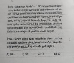 İrem Hanım kızı Ferda'nın LGS sınavındaki başa-
risini kutlamak için evinde bir parti düzenlemekte
dir. Partiye gelen misafirlere ikram etmek üzere iki
çeşit limonata hazırlayan İrem Hanım, iki sürahiye
3500 ml ve 3850 ml limonata koyuyor. Irem Ha-
nım, gelen misafirlerine bu limonataları birbirine
karıştırmadan eşit büyüklükteki bardaklarla hiç
limonata artmayacak şekilde servis ediyor.
İrem Hanım dahil tüm misafirler birer bardak
limonata içtiğine göre, İrem Hanım'ın düzenle-
diği partiye en az kaç misafir gelmiştir?
A) 10:
B) 12
C) 15
D) 20
3