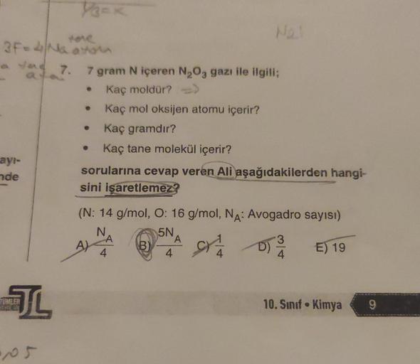 tone
3F-4 Na avtom
ayı-
nde
VECK
TUMLER
JL
a 7. 7 gram N içeren N₂O3 gazı ile ilgili;
Kaç moldür? -->>
Kaç mol oksijen atomu içerir?
Kaç gramdır?
Kaç tane molekül içerir?
sorularına cevap veren Ali aşağıdakilerden hangi-
sini işaretlemez?
(N: 14 g/mol, O:
