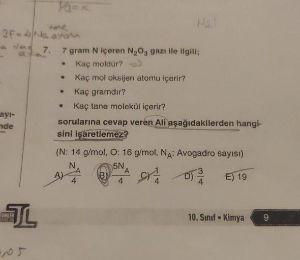 tone
3F-4 Na avtom
ayı-
nde
VECK
TUMLER
JL
a 7. 7 gram N içeren N₂O3 gazı ile ilgili;
Kaç moldür? -->>
Kaç mol oksijen atomu içerir?
Kaç gramdır?
Kaç tane molekül içerir?
sorularına cevap veren Ali aşağıdakilerden hangi-
sini işaretlemez?
(N: 14 g/mol, O: 