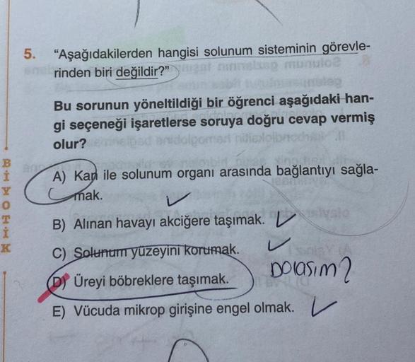 BHTOEHM
K
5. "Aşağıdakilerden hangisi solunum sisteminin görevle-
rinden biri değildir?"
ninn
inulo2 A
leg
Bu sorunun yöneltildiği bir öğrenci aşağıdaki han-
gi seçeneği işaretlerse soruya doğru cevap vermiş
olur? eelpad anidolgomad niliadolbroche
A) Kap i