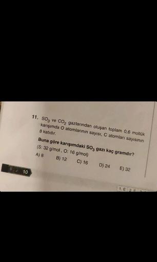 * 10
11. SO3 ve CO₂ gazlarından oluşan toplam 0,6 mollük
karışımda O atomlarının sayısı, C atomları sayısının
8 katıdır.
Buna göre karışımdaki SO3 gazı kaç gramdır?
(S: 32 g/mol, O: 16 g/mol)
A) 8
B) 12
C) 16
D) 24
E) 32
1. E 2 F
P