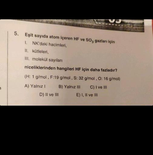 5. Eşit sayıda atom içeren HF ve SO3 gazları için
1. NK'daki hacimleri,
II. kütleleri,
III. molekül sayıları
niceliklerinden hangileri HF için daha fazladır?
(H: 1 g/mol, F:19 g/mol, S: 32 g/mol, O: 16 g/mol)
A) Yalnız I
B) Yalnız III
C) I ve III
D) II ve 