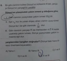 8.
Bir gök cisminin kütlesi Dünya'nın kütlesinin 8 katı, yarıça-
pi Dünya'nın yarıçapının yarısıdır.
Dünya'nın yüzeyindeki çekim ivmesi g olduğuna göre;
I. Gök cisminin yüzeyindeki çekim ivmesi 32g'dir.
II. Eşit v hızı ile yukarı düşey atılan cismin uçuş süresi
Dünya'da t ise gök cisminde
t
olur.
32
III. Gök cisminin yarıçapı R ise merkezden 4√2 R kadar
uzaklıkta çekim ivmesi, Dünya yüzeyindeki çekim iv-
mesine eşit olur.
yargılarından hangileri doğrudur? (Dünya'daki hava di-
renci önemsenmeyecektir.)
A) Yalnız I
D) II ve III
B) Yalnız III
Q.LV
, II ve III
C) I ve ll