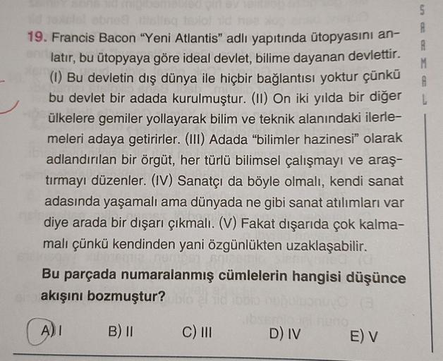 elel obne8 lisq harof ld h
19. Francis Bacon "Yeni Atlantis" adlı yapıtında ütopyasını an-
latır, bu ütopyaya göre ideal devlet, bilime dayanan devlettir.
(1) Bu devletin dış dünya ile hiçbir bağlantısı yoktur çünkü
bu devlet bir adada kurulmuştur. (II) On