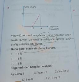 2.
I.
II.
III.
İvme (m/s²)
2+...
0
16
24
D) I ve II
Uygulanan
kuvvet (N)
Yatay düzlemde durmakta olan cisme dışarıdan uygu-
lanan kuvvet zamanla artırıldığında iymeye bağlı
grafiği şekildeki gibi oluyor.
Buna göre, statik sürtünme kuvveti,
14 N
15 N
18 N
değerlerinden hangileri olabilir?
A) Yalnız 1
B) Yalnız II
CA
C) Yalnız III
E) I, II ve III
4.