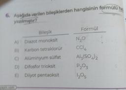 6. Aşağıda verilen bileşiklerden hangisinin formülü hat
yazılmıştır?
Bileşik
A) Diazot monoksit
B) Karbon tetraklorür
C) Alüminyum sülfat
D)
Difosfor trioksit
E) Diiyot pentaoksit
yayin.com
Formül
N₂O
CC14
Al2(SO4)2
P₂03
12₂05