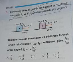 Uzman
6. Sürtünmeli yatay düzlemde eşit kütleli X ve Y cisimle-
rine yatay F, ve F₂ kuvvetleri şekildeki gibi uygulanı-
yor.
lom,= 5 kg
mx
X
F₁ = 4 N
yatay
B)
c0bm=5 kg
Son Y
15/5/20
Jideble alsnt
Cisimler hareket etmediğine ve sürtünme kuvvet-
lerinin büyüklükleri fsx, fsy olduğuna göre
N
oranı kaçtır? (g = 10 Kg
A) 2/2
ideal be
F₂= 10 N
C) 1
yatay
lesno osi
D) 1/2
D) E)
f.
3
SX
f.
baris16y
SY