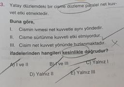 3. Yatay düzlemdeki bir cisme düzleme paralel net kuv-
vet etki etmektedir.
Buna göre,
I. Cismin ivmesi net kuvvetle aynı yöndedir.
II. Cisme sürtünme kuvveti etki etmiyordur.
III. Cisim net kuvvet yönünde hızlanmaktadır.
ifadelerinden hangileri kesinlikle doğrudur?
A) I ve II
C) Yalnız I
B) ve III
D) Yalnız II
E) Yalnız III