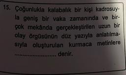 15. Çoğunlukla kalabalık bir kişi kadrosuy-
la geniş bir vaka zamanında ve bir-
çok mekânda gerçekleştirilen uzun bir
olay örgüsünün düz yazıyla anlatılma-
sıyla oluşturulan kurmaca metinlere
.... denir.