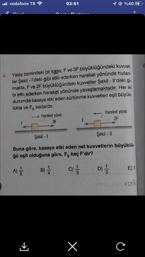 Il vodafone TR
03:51
4. Yatay zemindeki bir kasa; F ve 3F büyüklüğündeki kuvvet-
ler Şekil - I'deki gibi etki ederken hareket yönünde hızlan-
makta, F ve 2F büyüklüğündeki kuvvetler Şekil - Il'deki gi-
bi etki ederken hareket yönünde yavaşlamaktadır. Her i