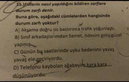 15.)Ellerin nasıl yapıldığını bildiren zarflara
durum zarfı denir.
Buna göre, aşağıdaki cümlelerden hangisinde
durum zarfı yoktur?
A! Akşama doğru sis bastırınca trafik yoğunlaştı.
B) Sınıf arkadaşlarımdan Samet, ödevini gelişigüzel
yapmış
C) Günün by saatlerinde uyku bedenimi yavaş
yavaş ele geçiriyordu.
D) Telefonu kaybolan ağabeyim kara kara
düşünüyordu.