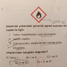 2.
yakısı
Etiketinde yukarıdaki güvenlik işareti bulunan bir
madde ile ilgili,
I. Yakıcı maddelerden uzak tutulmalıdır.
NI. Aseton olabilir.
III. Çok uçucudur, ateşle teması halinde kolay
tutuşabilir.
yargılarından hangileri doğrudur?
A) Yalnız I
B) I ve II
D) II ve III
C) I ve III
E) I, II ve III