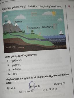 Aşağıdaki şekilde yeryüzündeki su döngüsü gösterilmiştir.
Kar
Yağmur
Yer altı suyu
Buharlaşma Buharlaşma
Nehir
Buna göre, su döngüsünde;
1. solunum,
II. yağmur,
III. terleme,
IV. dolu
B) I ve III
D) I, II ve III
Deniz ve Okyanus
olaylarından hangileri ile atmosferdeki H₂O buharı miktarı
artar?
A) I ve II
C) II ve IV
6.
E) II, III ve IV