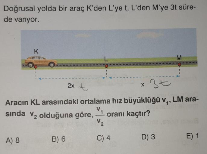 Doğrusal yolda bir araç K'den L'ye t, L'den M'ye 3t süre-
de varıyor.
K
A) 8
3t
2x t
Aracın KL arasındaki ortalama hız büyüklüğü v₁, LM ara-
V₁
sında V₂ olduğuna göre, - oranı kaçtır?
V₂
B) 6
C) 4
X
M
D) 3
E) 1