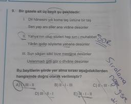 9. Bir gazele ait üç beyit şu şekildedir:
1. Dil hânesini yık koma taş üstüne bir taş
Sen yap ani eller ana virâne desünler
II Yahya'nın olup sözleri hep sırr-ı muhabbet
Yârân işidip söyleme yabana desünler
III. Sun sâgarí sâkî bize mestâne desünler
Uslanmadı gitti gör o dîvâne desünler
D) III-II-I
SOR
Bu beyitlerin şiirde yer alma sırası aşağıdakilerden
hangisinde doğru olarak verilmiştir?
A) III-II
B) III-III
E) IN - 1 - 11
Siralama
neye göre
dí
C) II-III-I