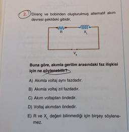 2.
Direnç ve bobinden oluşturulmuş alternatif akım
devresi şekildeki gibidir.
ww
R
V₂
e
0000-
X₁
Buna göre, akımla gerilim arasındaki faz ilişkisi
için ne söylenebilir?
A) Akımla voltaj aynı fazdadır.
B) Akımla voltaj zıt fazdadır.
C) Akım voltajdan öndedir.
D) Voltaj akımdan öndedir.
E) R ve X değeri bilinmediği için birşey söylene-
mez.