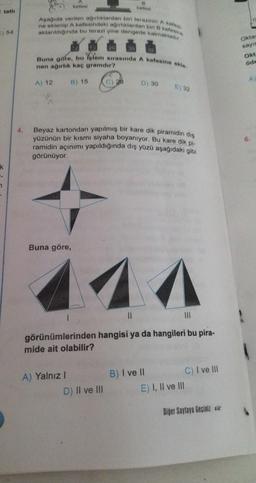 tatlı
) 54
ik
-
4.
Aşağıda verilen ağırlıklardan biri terazinin A kefes
ne eklenip A kefesindeki ağırlıklardan biri 3 kefesine
aktarıldığında bu terazi yine dengede kalmaktadir
A) 12
kefesi
Buna göre, bu folem sırasında A kefesine ekle
nen ağırlık kaç gramdır?
B) 15
Buna göre,
kefoni
A) Yalnız I
Beyaz kartondan yapılmış bir kare dik piramidin dis
yüzünün bir kısmı siyaha boyanıyor. Bu kare dik pi-
ramidin açınımı yapıldığında dış yüzü aşağıdaki gibi
görünüyor.
D) 30
D) II ve III
11
111
görünümlerinden hangisi ya da hangileri bu pira-
mide ait olabilir?
E) 32
B) I ve II
C) I ve III
E) I, II ve III
Diğer Sayfaya Geçiniz
Oktay
sayıs
Okt
öde
A