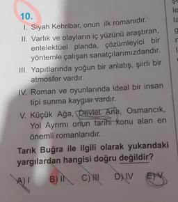 10.
1. Siyah Kehribar, onun ilk romanıdır.
II. Varlık ve olayların iç yüzünü araştıran,
entelektüel planda, çözümleyici bir
yöntemle çalışan sanatçılarımızdandır.
III. Yapıtlarında yoğun bir anlatış, şiirli bir
atmosfer vardır.
IV. Roman ve oyunlarında ideal bir insan
tipi sunma kaygısı vardır.
V. Küçük Ağa, Devlet Ana, Osmancık,
Yol Ayrımı onun tarihi konu alan en
önemli romanlarıdır.
Tarık Buğra ile ilgili olarak yukarıdaki
yargılardan hangisi doğru değildir?
B) IN C) HI DIV
A)I
ENV
le
la
9