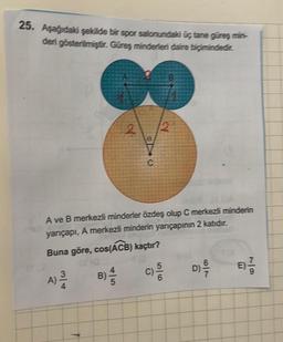 25. Aşağıdaki şekilde bir spor salonundaki üç tane güreş min-
deri gösterilmiştir. Güreş minderleri daire biçimindedir.
2
EL
C
2
A ve B merkezli minderler özdeş olup C merkezli minderin
yarıçapı, A merkezli minderin yarıçapının 2 katıdır.
Buna göre, cos(ACB) kaçtır?
A) //
B) — 14
C)
d) -9/10
D)
679
B)-1/13