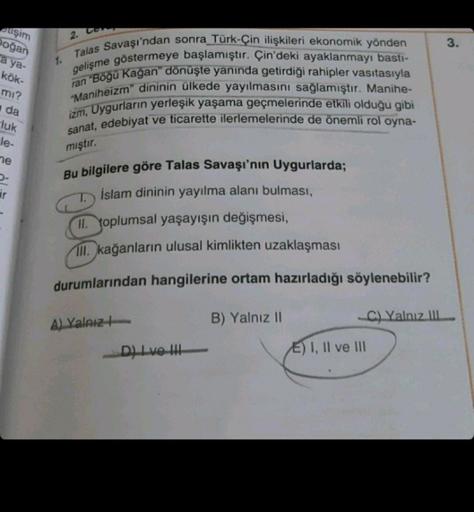 etişim
Doğan
a ya-
kök-
mı?
da
luk
le-
ne
P
ir
2. Con
Talas Savaşı'ndan sonra Türk-Çin ilişkileri ekonomik yönden
gelişme göstermeye başlamıştır. Çin'deki ayaklanmayı bastı-
ran "Böğü Kağan" dönüşte yanında getirdiği rahipler vasıtasıyla
"Maniheizm" dinini