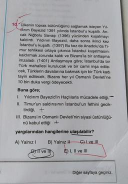 10. Ülkenin toprak bütünlüğünü sağlamak isteyen Yıl-
dırım Bayezid 1391 yılında İstanbul'u kuşattı. An-
cak Niğbolu Savaşı (1396) yüzünden kuşatmayı
kaldırdı. Yıldırım Bayezid, daha sonra ikinci kez
İstanbul'u kuşattı. (1397) Bu kez de Anadolu'da Ti-
mur tehlikesi ortaya çıkınca İstanbul kuşatmasını
kaldırmak zorunda kaldı ve Bizans'la bir antlaşma
imzaladı. (1401) Antlaşmaya göre; İstanbul'da bir
Türk mahallesi kurulucak ve bir camii inşa edile-
cek, Türklerin davalarına bakmak için bir Türk kadı
tayin edilecek, Bizans her yıl Osmanlı Devleti'ne
10 bin duka vergi ödeyecekti.
Buna göre;
I. Yıldırım Bayezid'in Haçlılarla mücadele ettiği,
II. Timur'un saldırısının İstanbul'un fethini gecik-
tirdiği, +
III. Bizans'ın Osmanlı Devleti'nin siyasi üstünlüğü-
nü kabul ettiği +
yargılarından hangilerine ulaşılabilir?
A) Yalnız I
B) Yalnız H
DII ve I
C) I ve III
E) I, II ve III
Diğer sayfaya geçiniz.