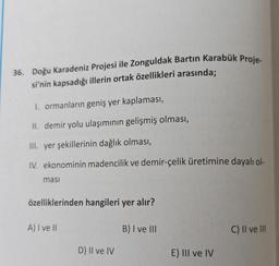 36. Doğu Karadeniz Projesi ile Zonguldak Bartın Karabük Proje-
si'nin kapsadığı illerin ortak özellikleri arasında;
1. ormanların geniş yer kaplaması,
II. demir yolu ulaşımının gelişmiş olması,
III. yer şekillerinin dağlık olması,
IV. ekonominin madencilik ve demir-çelik üretimine dayalı ol-
masi
özelliklerinden hangileri yer alır?
A) I ve II
D) II ve IV
B) I ve III
E) III ve IV
C) II ve III