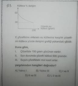 51.
Kütlece % derişim
50
vivo
30
200
Eklenin su
kütlesi (gram)
X çözeltisine eklenen su kütlesine karşılık çözelti-
nin kütlece yüzde derişimi grafiği yukarıdaki gibidir.
Buna göre,
1. Çözeltide 150 gram çözünen vardır.
II, Son durumda çözelti kütlesi 500 gramdır.
III. Suyun çözeltideki mol kesri artar.
yargılarından hangileri doğrudur?
A) Yalnız 1
B) Yalnız III
D) II ve III
C) I ve II
E) I, II ve ill